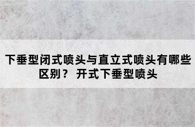 下垂型闭式喷头与直立式喷头有哪些区别？ 开式下垂型喷头